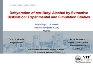 Dehydration of tert-Butyl Alcohol by Extractive
Distillation: Experimental and Simulation Studies
School of Mechanical and Building Sciences,
VIT University, Vellore - 632014
Dr. G. S. Nirmala
Project Guide
Dr. B. Satyavathi
Project External Guide
Principal Scientist
CSIR-IICT
Ashish Singh (11BCH0003)
Debiparna De (11BCH0016)
MEE499
 