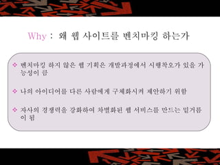 Why  :  왜 웹 사이트를 벤치마킹 하는가 벤치마킹 하지 않은 웹 기획은 개발과정에서 시행착오가 있을 가능성이 큼 나의 아이디어를 다른 사람에게 구체화시켜 제안하기 위함 자사의 경쟁력을 강화하여 차별화된 웹 서비스를 만드는 밑거름이 됨 