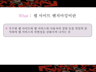 What  :  웹 사이트 벤치마킹이란 우수한 웹 사이트와 웹 서비스와 사용자의 경험 등을 면밀히 분석하여 웹 서비스의 차별성을 강화시켜 나가는 것 