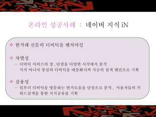 한겨례 신문의 디비딕을 벤치마킹 차별성  –  디비딕 서비스의 장 , 단점을 다양한 시각에서 분석 지식 마니아 중심의 디비딕을 대중화시켜 지금의 검색 엔진으로 기획 실용성  –  일부러 디비딕을 방문하는 번거로움을 단점으로 분석 ,  사용자들의 키 워드검색을 통한 지식공유를 기획 온라인 성공사례  :  네이버 지식 iN 