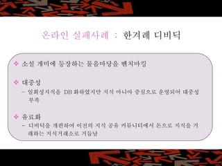 온라인 실패사례  :  한겨례 디비딕 소설 개미에 등장하는 물음마당을 벤치마킹 대중성  –  일회성지식을  DB 화하였지만 지식 마니아 중심으로 운영되어 대중성   부족 유료화  -  디비딕을 개편하여 이전의 지식 공유 커뮤니티에서 돈으로 지식을 거 래하는 지식거래소로 거듭남 