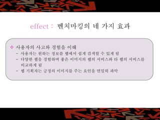 사용자의 사고와 경험을 이해 -  사용자는 원하는 정보를 웹에서 쉽게 검색할 수 있게 됨 -  다양한 웹을 경험하며 좋은 이미지의 웹의 서비스와 타 웹의 서비스를    비교하게 됨 -  웹 기획자는 긍정의 이미지를 주는 요인을 면밀히 파악 effect :   벤치마킹의 네 가지 효과 