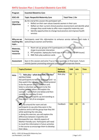 RHTU	
  Session	
  Plan	
  |	
  Essential	
  Obstetric	
  Care	
  EOC	
  
RHTU	
  –	
  EOC1-­‐03	
  Respectful	
  Maternity	
  Care	
   	
   	
   	
  	
  	
  	
  	
  	
  	
  	
  	
  	
  	
  	
  	
  	
  	
  	
  
Last	
  Reviewed	
  |	
  June	
  2014	
   	
   |	
  Page	
  1	
  of	
  3	
  
Program	
  	
   Essential	
  Obstetrics	
  Care	
  
EOC1-­‐03	
   Topic:	
  Respectful	
  Maternity	
  Care	
   Total	
  Time	
  |	
  1hr	
  	
  
Learning	
  
Objectives	
  	
  
By	
  the	
  end	
  of	
  this	
  session	
  the	
  participant	
  will	
  …	
  	
  
• Reflect	
  on	
  their	
  own	
  values	
  towards	
  women	
  in	
  their	
  care	
  
• Reflect	
  on	
  their	
  current	
  clinical	
  practice	
  environment	
  and	
  identify	
  what	
  
changes	
  they	
  could	
  make	
  to	
  offer	
  more	
  respectful	
  maternity	
  care	
  
• Identify	
  opportunities	
  to	
  change	
  local	
  practice	
  and	
  improve	
  health	
  
services	
  
	
  
Why	
  are	
  we	
  
teaching	
  this	
  
topic…	
  
Participants	
   need	
   this	
   information	
   to	
   enhance	
   service	
   delivery	
   and	
   make	
   it	
  
welcoming	
  to	
  women	
  and	
  families	
  
Materials,	
  
learning	
  
resources	
  
1. Room	
  set	
  up:	
  groups	
  of	
  4-­‐5	
  participants	
  or	
  if	
  this	
  is	
  not	
  possible,	
  U	
  
shape	
  to	
  promote	
  interaction	
  
2. PPT	
  projector,	
  laptop	
  plus	
  hard	
  copy	
  of	
  PPT’s	
  (EOC1-­‐02	
  MH	
  Issues)	
  
3. RMC	
  Role-­‐play	
  audience	
  cards	
  
	
  
Assessment	
  	
   Quiz	
  in	
  this	
  session	
  and	
  some	
  True	
  or	
  false	
  questions	
  in	
  final	
  exam.	
  Future	
  
activity	
  (poster	
  promoting	
  antenatal	
  care)	
  should	
  incorporate	
  theme	
  
Topics/Content Delivery	
  
Methods
VAK min Time	
  
Intro	
  	
   ! Role	
  play	
  –	
  what	
  does	
  RMC	
  feel	
  like?	
  
INSTRUCTIONS	
  
Ask	
  participants	
  to	
  take	
  an	
  audience	
  card	
  –	
  as	
  
they	
  watch	
  the	
  role-­‐play	
  they	
  should	
  pretend	
  
to	
  be	
  the	
  person	
  on	
  the	
  audience	
  card.	
  	
  
Select	
  a	
  volunteer	
  participant	
  to	
  be	
  the	
  
mother	
  in	
  early	
  labour	
  and	
  explain	
  the	
  
scenario	
  –	
  select	
  from	
  one	
  below	
  and	
  then	
  
conduct	
  the	
  role	
  play	
  (3	
  min)	
  	
  
Good	
  to	
  get	
  participants	
  up	
  and	
  standing	
  as	
  
they	
  watch	
  –	
  bit	
  of	
  an	
  energiser.	
  
	
  
Role	
  play	
   VA	
   5	
   5	
  
" Go	
  around	
  the	
  room	
  and	
  ask	
  
participants	
  to	
  say	
  who	
  they	
  were	
  in	
  the	
  
audience	
  and	
  to	
  tell	
  the	
  group	
  how	
  they	
  felt	
  
while	
  watching	
  the	
  role-­‐play.	
  	
  
In	
  doing	
  this	
  exercise,	
  you	
  will	
  explore	
  the	
  
differences	
  between	
  respectful	
  and	
  
disrespectful	
  care.	
  Identify	
  aspects	
  of	
  
Mother-­‐friendly	
  care.	
  Participants	
  will	
  need	
  
to	
  recall	
  this	
  information	
  in	
  future	
  activities	
  
in	
  the	
  course	
  so	
  encourage	
  them	
  to	
  develop	
  
their	
  ideas.	
  
Feedback	
  
	
  
VAK	
   20	
   25	
  
 