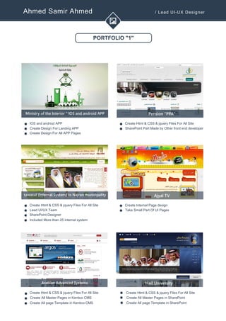 Ahmed Samir Ahmed / Lead UI-UX Designer
PORTFOLIO "1"
Ministry of the Interior " IOS and android APP
IOS and andriod APP
Create Design For Landing APP
Create Design For All APP Pages
v
v
v
Pension "PPA"
Create Html & CSS & jquery Files For All Site
SharePoint Part Made by Other front end developerv
v
tawasul (Internal System) In Najran municipality
Create Html & CSS & jquery Files For All Site
Lead UI/UX Team
SharePoint Designer
v
v
v
Ajyal TV
Create Internal Page design
Take Small Part Of UI Pagesv
v
Included More than 25 internal system
v
Arabian Advanced Systems
Create Html & CSS & jquery Files For All Site
Create All Master Pages in Kentico CMS
Create All page Template in Kentico CMS
v
v
v
Hail University
Create Html & CSS & jquery Files For All Site
Create All Master Pages in SharePointv
v Create All page Template in SharePoint
v
 