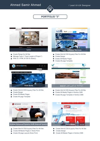 Ahmed Samir Ahmed / Lead UI-UX Designer
PORTFOLIO "3"
lumin
Create Design for All Site
Manage Team (" Team Leader of Project ")
Web UI ( HTML & CSS & JQuery)
v
v
v
Cairo Software Services
Create Html & CSS & jquery Files For All Site
Create Designv
v
Hitek Nofal
Create Html & CSS & jquery Files For All Site
Create Design
Create All Master Pages
v
v
v
KACST ‫مدينة‬‫الملك‬‫عبد‬‫العزيز‬‫للعلوم‬
Create Html & CSS & jquery Files For All Site
Create All Master Pages in Kentico CMSv
v
Create All page Template
v
Arabian Advanced Systems HUB (Internal System)
Create Html & CSS & jquery Files For All Site
Create All Master Pages in Share Point
Create All page Layouts Share Point
v
v
v
Hana Water
Create Html & CSS & jquery Files For All Site
Create Designv
v Create All Master Pages in Kentico CMS
v
Create All Master Pages
Create All page Templatev
v
v
Create All page Template in Kentico CMS
 
