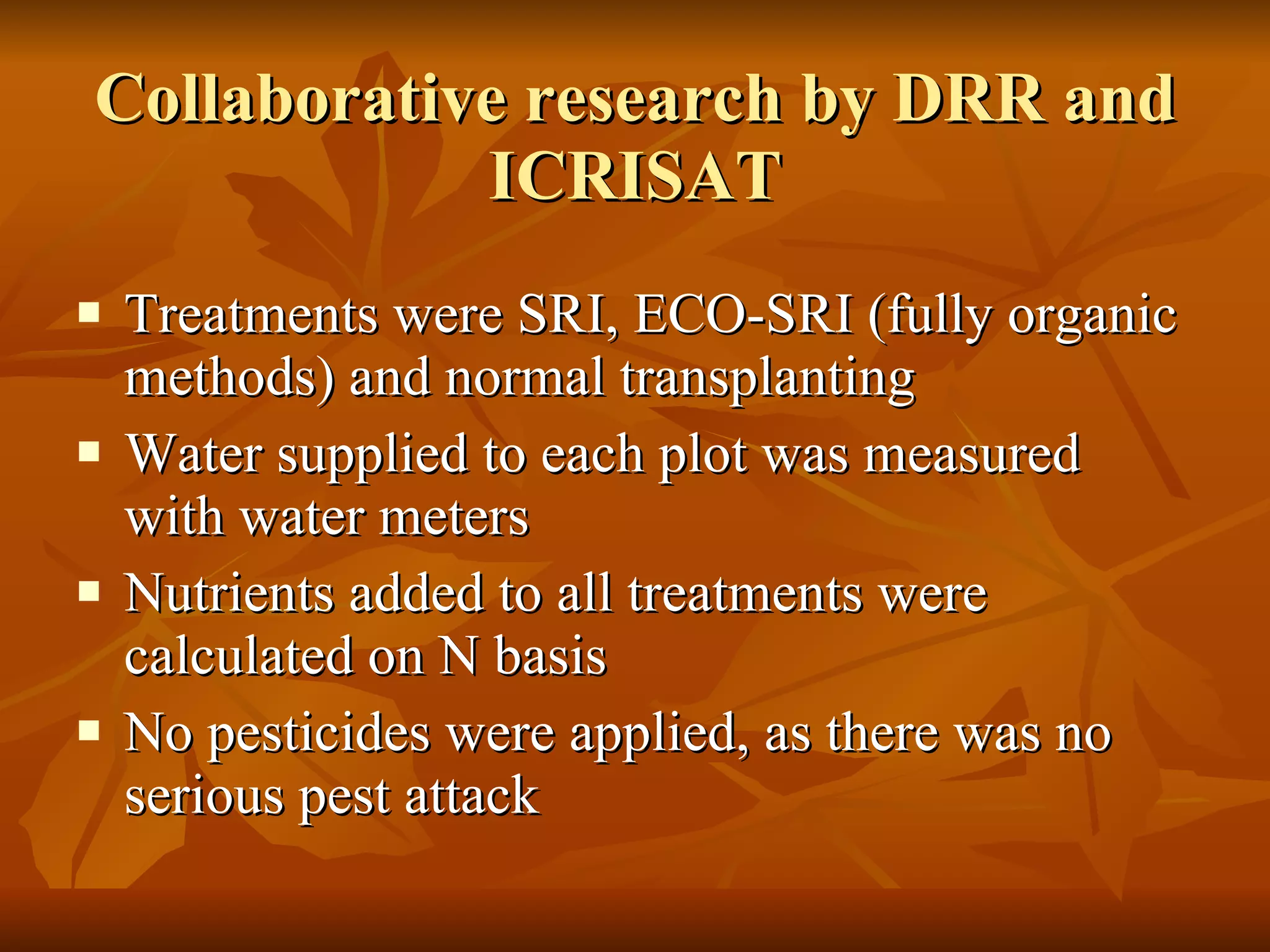 Collaborative research by DRR and ICRISAT Treatments were SRI, ECO-SRI (fully organic methods) and normal transplanting Water supplied to each plot was measured with water meters  Nutrients added to all treatments were calculated on N basis No pesticides were applied, as there was no serious pest attack 