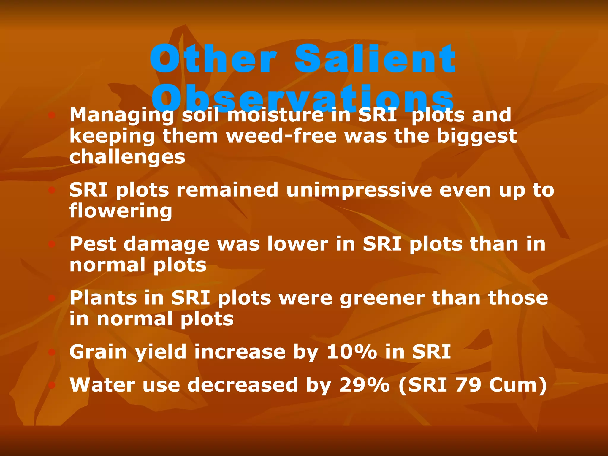 Other Salient Observations Managing soil moisture in SRI  plots and keeping them weed-free was the biggest challenges SRI plots remained unimpressive even up to flowering Pest damage was lower in SRI plots than in normal plots  Plants in SRI plots were greener than those in normal plots Grain yield increase by 10% in SRI Water use decreased by 29% (SRI 79 Cum) 