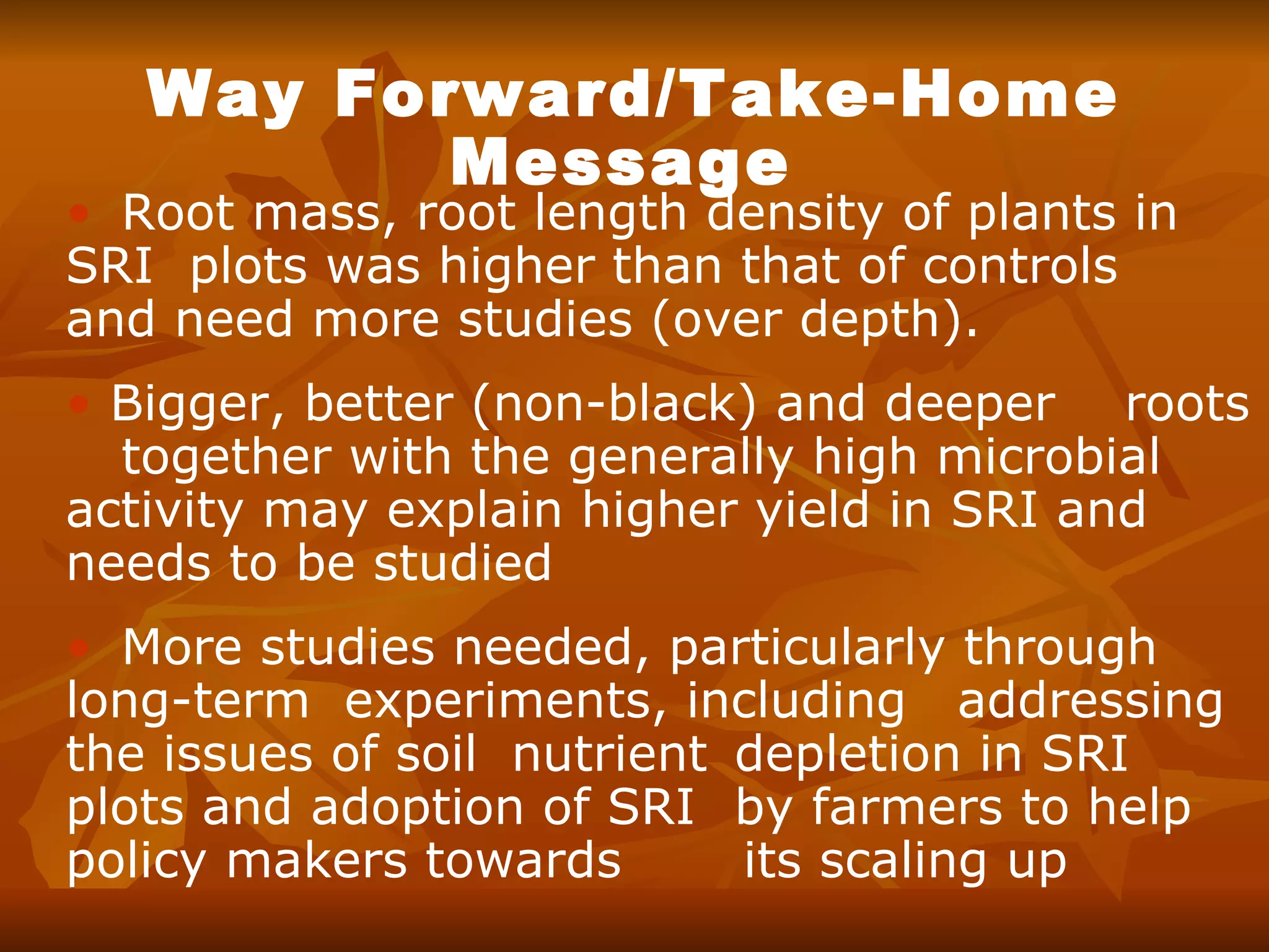 Way Forward/Take-Home Message   Root mass, root length density of plants in  SRI  plots was higher than that of controls  and need more studies (over depth).  Bigger, better (non-black) and deeper  roots  together with the generally high microbial activity may explain higher yield in SRI and needs to be studied More studies needed, particularly through  long-term experiments, including  addressing the issues of soil  nutrient  depletion in SRI plots and adoption of SRI  by farmers to help policy makers towards  its scaling up 