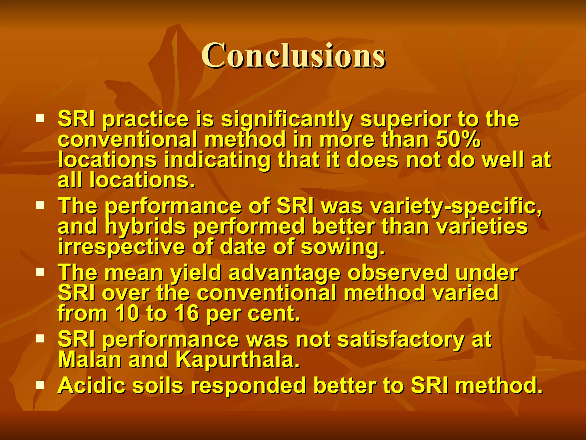Conclusions SRI practice is significantly superior to the conventional method in more than 50% locations indicating that it does not do well at all locations. The performance of SRI was variety-specific, and hybrids performed better than varieties irrespective of date of sowing.  The mean yield advantage observed under SRI over the conventional method varied from 10 to 16 per cent.  SRI performance was not satisfactory at Malan and Kapurthala. Acidic soils responded better to SRI method.  