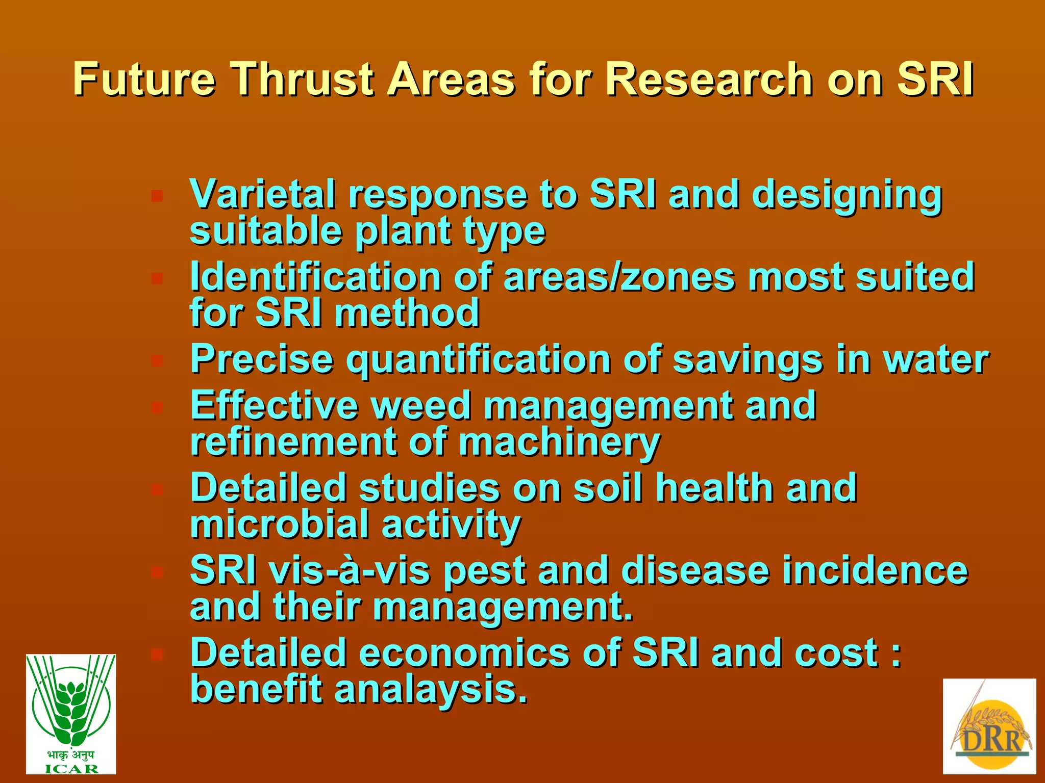 Future Thrust Areas for Research on SRI Varietal response to SRI and designing suitable plant type Identification of areas/zones most suited for SRI method Precise quantification of savings in water Effective weed management and refinement of machinery Detailed studies on soil health and microbial activity SRI vis-à-vis pest and disease incidence and their management. Detailed economics of SRI and cost : benefit analaysis. 