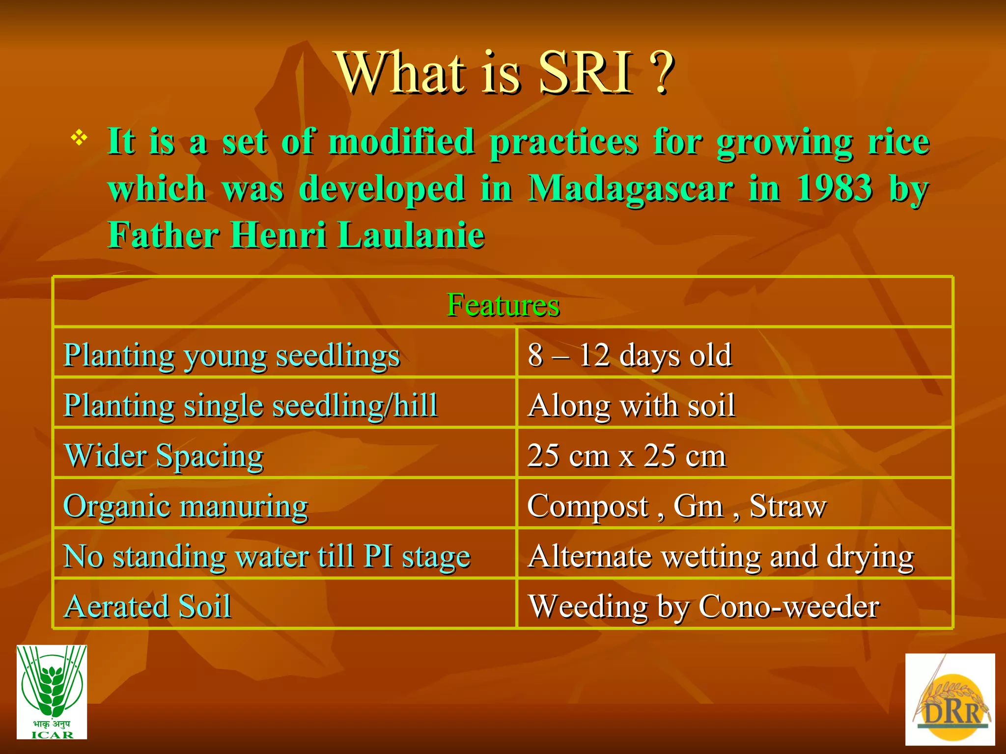 What is SRI ? It is a set of modified practices for growing rice which was developed in Madagascar in 1983 by Father Henri Laulanie Features Planting young seedlings  8 – 12 days old Planting single seedling/hill Along with soil Wider Spacing 25 cm x 25 cm Organic manuring Compost , Gm , Straw No standing water till PI stage Alternate wetting and drying Aerated Soil Weeding by Cono-weeder 