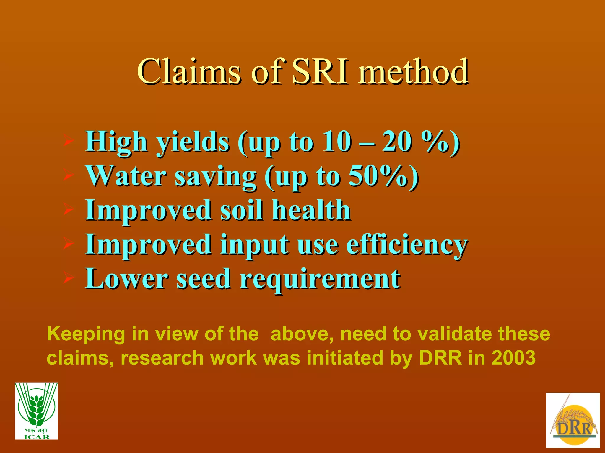 Claims of SRI method High yields (up to 10 – 20 %) Water saving (up to 50%)  Improved soil health Improved input use efficiency Lower seed requirement Keeping in view of the  above, need to validate these claims, research work was initiated by DRR in 2003 