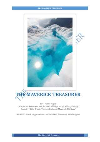 THE MAVERICK TREASURER
The Maverick Treasurer 1
By: - Rahul Magan
Corporate Treasurer, EXL Service Holdings, Inc. (NASDAQ Listed)
Founder of the Brand, “Foreign Exchange Maverick Thinkers”
91-9899242978, Skype Connect ~Rahul5327, Twitter @ Rahulmagan8
THE MAVERICK TREASURER
 
