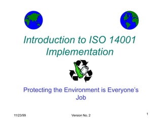 1
11/23/99 Version No. 2
Introduction to ISO 14001
Implementation
Protecting the Environment is Everyone’s
Job
 