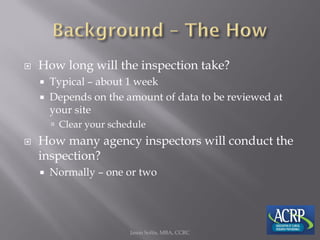  How long will the inspection take?
 Typical – about 1 week
 Depends on the amount of data to be reviewed at
your site
 Clear your schedule
 How many agency inspectors will conduct the
inspection?
 Normally – one or two
Jason Soltis, MBA, CCRC
 