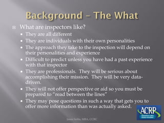  What are inspectors like?
 They are all different
 They are individuals with their own personalities
 The approach they take to the inspection will depend on
their personalities and experience
 Difficult to predict unless you have had a past experience
with that inspector
 They are professionals. They will be serious about
accomplishing their mission. They will be very data-
driven.
 They will not offer perspective or aid so you must be
prepared to “read between the lines”
 They may pose questions in such a way that gets you to
offer more information than was actually asked.
Jason Soltis, MBA, CCRC
 