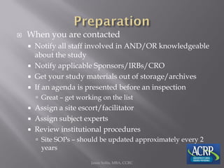  When you are contacted
 Notify all staff involved in AND/OR knowledgeable
about the study
 Notify applicable Sponsors/IRBs/CRO
 Get your study materials out of storage/archives
 If an agenda is presented before an inspection
 Great – get working on the list
 Assign a site escort/facilitator
 Assign subject experts
 Review institutional procedures
 Site SOPs – should be updated approximately every 2
years
Jason Soltis, MBA, CCRC
 