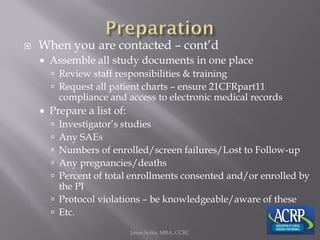  When you are contacted – cont’d
 Assemble all study documents in one place
 Review staff responsibilities & training
 Request all patient charts – ensure 21CFRpart11
compliance and access to electronic medical records
 Prepare a list of:
 Investigator’s studies
 Any SAEs
 Numbers of enrolled/screen failures/Lost to Follow-up
 Any pregnancies/deaths
 Percent of total enrollments consented and/or enrolled by
the PI
 Protocol violations – be knowledgeable/aware of these
 Etc.
Jason Soltis, MBA, CCRC
 