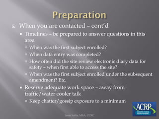  When you are contacted – cont’d
 Timelines – be prepared to answer questions in this
area
 When was the first subject enrolled?
 When data entry was completed?
 How often did the site review electronic diary data for
safety – when first able to access the site?
 When was the first subject enrolled under the subsequent
amendment? Etc.
 Reserve adequate work space – away from
traffic/water cooler talk
 Keep chatter/gossip exposure to a minimum
Jason Soltis, MBA, CCRC
 