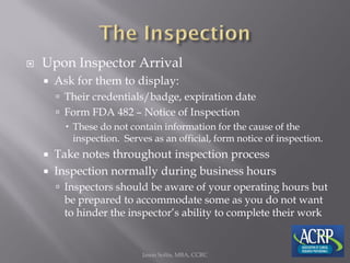  Upon Inspector Arrival
 Ask for them to display:
 Their credentials/badge, expiration date
 Form FDA 482 – Notice of Inspection
 These do not contain information for the cause of the
inspection. Serves as an official, form notice of inspection.
 Take notes throughout inspection process
 Inspection normally during business hours
 Inspectors should be aware of your operating hours but
be prepared to accommodate some as you do not want
to hinder the inspector’s ability to complete their work
Jason Soltis, MBA, CCRC
 