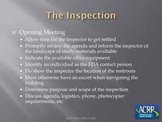  Opening Meeting
 Allow time for the inspector to get settled
 Promptly review the agenda and inform the inspector of
the landscape of study materials available
 Indicate the available office equipment
 Identify an individual as the FDA contact person
 Do show the inspector the location of the restroom
 Must otherwise have an escort when navigating the
building.
 Determine purpose and scope of the inspection
 Discuss agenda, logistics, phone, photocopier
requirements, etc
Jason Soltis, MBA, CCRC
 