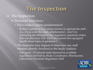  The Inspection
 Personnel interviews
 Have subject experts predetermined
 Redirect questions you cannot answer to appropriate staff –
(i.e., if you were the study phlebotomist – don’t try
answering site delegation log/regulatory questions unless
that was also your role. Have the person best equipped
handle those types of questions.)
 The inspector may request to interview any staff
member directly involved in the study conduct
 Fair game – PI (should make themselves available
regardless) and Sub-Is, Study Coordinator, Pharmacists,
Laboratory Personnel, Regulatory Staff
Jason Soltis, MBA, CCRC
 