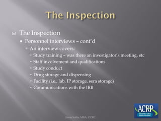  The Inspection
 Personnel interviews – cont’d
 An interview covers:
 Study training – was there an investigator’s meeting, etc
 Staff involvement and qualifications
 Study conduct
 Drug storage and dispensing
 Facility (i.e., lab, IP storage, sera storage)
 Communications with the IRB
Jason Soltis, MBA, CCRC
 