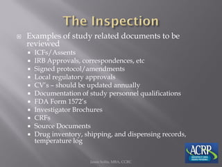  Examples of study related documents to be
reviewed
 ICFs/Assents
 IRB Approvals, correspondences, etc
 Signed protocol/amendments
 Local regulatory approvals
 CV’s – should be updated annually
 Documentation of study personnel qualifications
 FDA Form 1572’s
 Investigator Brochures
 CRFs
 Source Documents
 Drug inventory, shipping, and dispensing records,
temperature log
Jason Soltis, MBA, CCRC
 