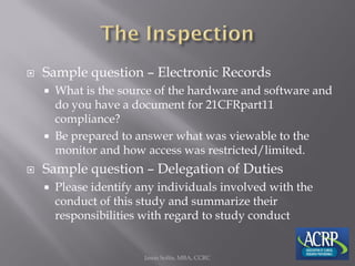  Sample question – Electronic Records
 What is the source of the hardware and software and
do you have a document for 21CFRpart11
compliance?
 Be prepared to answer what was viewable to the
monitor and how access was restricted/limited.
 Sample question – Delegation of Duties
 Please identify any individuals involved with the
conduct of this study and summarize their
responsibilities with regard to study conduct
Jason Soltis, MBA, CCRC
 