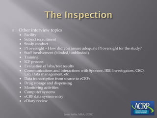  Other interview topics
 Facility
 Subject recruitment
 Study conduct
 PI oversight – How did you assure adequate PI oversight for the study?
 Staff involvement (blinded/unblinded)
 Training
 ICF process
 Evaluation of labs/test results
 Communications and interactions with Sponsor, IRB, Investigators, CRO,
Lab, Data management, etc
 Data transcription from source to eCRFs
 Drug storage and dispensing
 Monitoring activities
 Computer systems
 eCRF data system entry
 eDiary review
Jason Soltis, MBA, CCRC
 