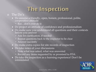  The Do’s
 Do assume a friendly, open, honest, professional, polite,
cooperative attitude
 But…don’t over do it
 Do project an attitude of confidence and professionalism
 Do make sure you understand all questions and their contexts
before you answer
 Ask for clarification, if needed
 Repeat questions back to the inspector to be clear
 Answer succintly
 Do make extra copies for site records of inspection
 Do take notes of your discussions
 Note what was asked, what was answered
 Record any items requested by or promised to FDA
 Do take the inspection as a learning experience! Don’t be
intimidated.
Jason Soltis, MBA, CCRC
 