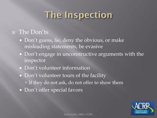  The Don’ts
 Don’t guess, lie, deny the obvious, or make
misleading statements, be evasive
 Don’t engage in unconstructive arguments with the
inspector
 Don’t volunteer information
 Don’t volunteer tours of the facility
 If they do not ask, do not offer to show them
 Don’t offer special favors
Jason Soltis, MBA, CCRC
 