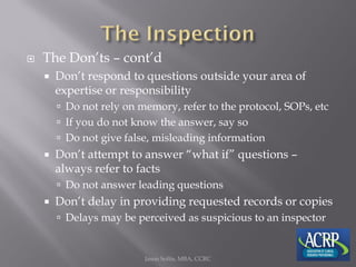  The Don’ts – cont’d
 Don’t respond to questions outside your area of
expertise or responsibility
 Do not rely on memory, refer to the protocol, SOPs, etc
 If you do not know the answer, say so
 Do not give false, misleading information
 Don’t attempt to answer “what if” questions –
always refer to facts
 Do not answer leading questions
 Don’t delay in providing requested records or copies
 Delays may be perceived as suspicious to an inspector
Jason Soltis, MBA, CCRC
 