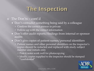  The Don’ts – cont’d
 Don’t contradict something being said by a colleague
 Confirm the correct answer in private
 Follow-up with the correct information
 Don’t offer audit reports/findings from internal or sponsor
audits
 Don’t give copies of patient names/personal identifiers
 Patient names and other personal identifiers on the inspector’s
copies should be redacted and replaced with study subject
number and initials only
 Post-it notes work well for photocopying
 Ideally, copies supplied to the inspector should be stamped
“confidential”
Jason Soltis, MBA, CCRC
 