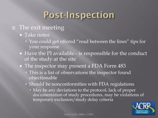  The exit meeting
 Take notes
 You could get offered “read between the lines” tips for
your response
 Have the PI available - is responsible for the conduct
of the study at the site
 The inspector may present a FDA Form 483
 This is a list of observations the inspector found
objectionable
 Should be nonconformities with FDA regulations
 May be any deviations to the protocol, lack of proper
documentation of study procedures, may be violations of
temporary exclusion/study delay criteria
Jason Soltis, MBA, CCRC
 
