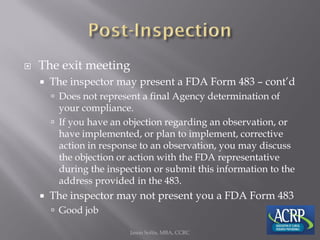  The exit meeting
 The inspector may present a FDA Form 483 – cont’d
 Does not represent a final Agency determination of
your compliance.
 If you have an objection regarding an observation, or
have implemented, or plan to implement, corrective
action in response to an observation, you may discuss
the objection or action with the FDA representative
during the inspection or submit this information to the
address provided in the 483.
 The inspector may not present you a FDA Form 483
 Good job
Jason Soltis, MBA, CCRC
 