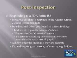  Responding to a FDA Form 483
 Prepare and submit a response to the Agency within
2 weeks (recommended)
 State how and when you intend to correct findings
 Be descriptive, provide examples/exhibits
 “Preventative” vs “Corrective” actions
 It is better to indicate step implemented to prevent the
same mistake from ever occurring again.
 Acknowledge the findings if they are accurate
 If you disagree, give reasons, referencing regulations
Jason Soltis, MBA, CCRC
 