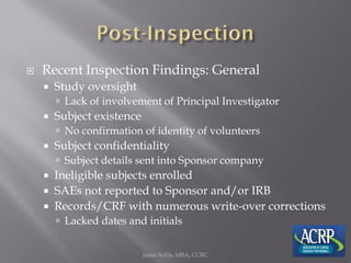  Recent Inspection Findings: General
 Study oversight
 Lack of involvement of Principal Investigator
 Subject existence
 No confirmation of identity of volunteers
 Subject confidentiality
 Subject details sent into Sponsor company
 Ineligible subjects enrolled
 SAEs not reported to Sponsor and/or IRB
 Records/CRF with numerous write-over corrections
 Lacked dates and initials
Jason Soltis, MBA, CCRC
 