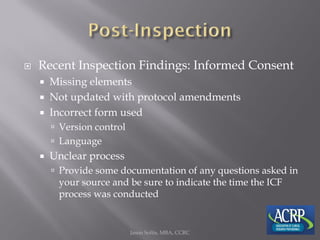  Recent Inspection Findings: Informed Consent
 Missing elements
 Not updated with protocol amendments
 Incorrect form used
 Version control
 Language
 Unclear process
 Provide some documentation of any questions asked in
your source and be sure to indicate the time the ICF
process was conducted
Jason Soltis, MBA, CCRC
 