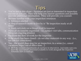  You’re not in this alone – Sponsors are just as interested in inspection
success as you are. They will help you answer questions and possibly
provide additional information. They will provide you counsel.
 Become familiar with your inspection resources
 References attached
 A clinical research motto to live by is “Be inspection ready at all
times”
 Finish each study out as though it will be inspected
 Have all documents organized – i.e., subject visit tabs, communication
filing (an ongoing process)
 Facilitate the flow of work for the inspector
 If the study has been closed – do not alter materials in any way. (i.e.,
too late for corrections)
 Yes – the world does stop for an inspection, in a sense (i.e., cancel
vacations/trips/out of office time…)
 BUT the research departments do not have to shut down. Just make sure you
have the appropriate personnel available to work alongside the inspector.
Schedule staff accordingly.
Jason Soltis, MBA, CCRC
 