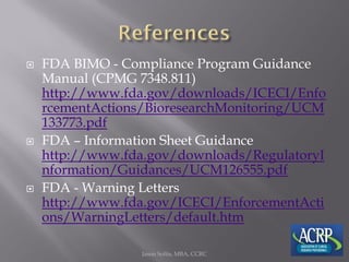  FDA BIMO - Compliance Program Guidance
Manual (CPMG 7348.811)
http://www.fda.gov/downloads/ICECI/Enfo
rcementActions/BioresearchMonitoring/UCM
133773.pdf
 FDA – Information Sheet Guidance
http://www.fda.gov/downloads/RegulatoryI
nformation/Guidances/UCM126555.pdf
 FDA - Warning Letters
http://www.fda.gov/ICECI/EnforcementActi
ons/WarningLetters/default.htm
Jason Soltis, MBA, CCRC
 