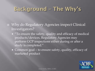  Why do Regulatory Agencies inspect Clinical
Investigators?
 “To ensure the safety, quality and efficacy of medical
products/devices, Regulatory Agencies may
perform GCP inspections either during or after a
study is completed.”
 Common goal – to ensure safety, quality, efficacy of
marketed product
Jason Soltis, MBA, CCRC
 
