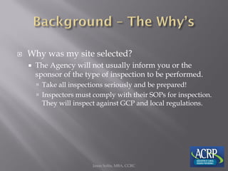  Why was my site selected?
 The Agency will not usually inform you or the
sponsor of the type of inspection to be performed.
 Take all inspections seriously and be prepared!
 Inspectors must comply with their SOPs for inspection.
They will inspect against GCP and local regulations.
Jason Soltis, MBA, CCRC
 