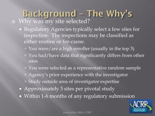  Why was my site selected?
 Regulatory Agencies typically select a few sites for
inspection. The inspections may be classified as
either routine or for-cause.
 You were/are a high enroller (usually in the top 3)
 You had/have data that significantly differs from other
sites
 You were selected as a representative random sample
 Agency’s prior experience with the investigator
 Study outside area of investigator expertise
 Approximately 3 sites per pivotal study
 Within 1-6 months of any regulatory submission
Jason Soltis, MBA, CCRC
 