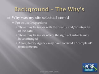  Why was my site selected? cont’d
 For-cause Inspections
 There may be issues with the quality and/or integrity
of the data;
 There may be issues where the rights of subjects may
have infringed
 A Regulatory Agency may have received a “complaint”
from someone.
Jason Soltis, MBA, CCRC
 