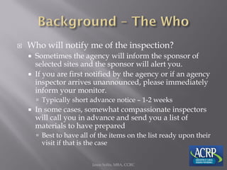  Who will notify me of the inspection?
 Sometimes the agency will inform the sponsor of
selected sites and the sponsor will alert you.
 If you are first notified by the agency or if an agency
inspector arrives unannounced, please immediately
inform your monitor.
 Typically short advance notice – 1-2 weeks
 In some cases, somewhat compassionate inspectors
will call you in advance and send you a list of
materials to have prepared
 Best to have all of the items on the list ready upon their
visit if that is the case
Jason Soltis, MBA, CCRC
 