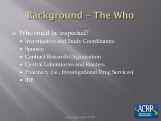  Who could be inspected?
 Investigators and Study Coordinators
 Sponsor
 Contract Research Organization
 Central Laboratories and Readers
 Pharmacy (i.e., Investigational Drug Services)
 IRB
Jason Soltis, MBA, CCRC
 