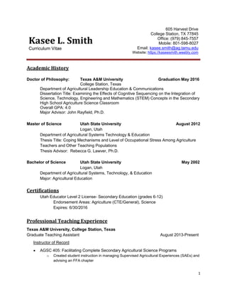 1
Kasee L. Smith
Curriculum Vitae
605 Harvest Drive
College Station, TX 77845
Office: (979) 845-7557
Mobile: 801-598-8027
Email: kasee.smith@ag.tamu.edu
Website: https://kaseesmith.weebly.com
Academic History
Doctor of Philosophy: Texas A&M University Graduation May 2016
College Station, Texas
Department of Agricultural Leadership Education & Communications
Dissertation Title: Examining the Effects of Cognitive Sequencing on the Integration of
Science, Technology, Engineering and Mathematics (STEM) Concepts in the Secondary
High School Agriculture Science Classroom
Overall GPA: 4.0
Major Advisor: John Rayfield, Ph.D.
Master of Science Utah State University August 2012
Logan, Utah
Department of Agricultural Systems Technology & Education
Thesis Title: Coping Mechanisms and Level of Occupational Stress Among Agriculture
Teachers and Other Teaching Populations
Thesis Advisor: Rebecca G. Lawver, Ph.D.
Bachelor of Science Utah State University May 2002
Logan, Utah
Department of Agricultural Systems, Technology, & Education
Major: Agricultural Education
Certifications
Utah Educator Level 2 License- Secondary Education (grades 6-12)
Endorsement Areas: Agriculture (CTE/General), Science
Expires: 6/30/2016
Professional Teaching Experience
Texas A&M University, College Station, Texas
Graduate Teaching Assistant August 2013-Present
Instructor of Record
 AGSC 405: Facilitating Complete Secondary Agricultural Science Programs
o Created student instruction in managing Supervised Agricultural Experiences (SAEs) and
advising an FFA chapter
 