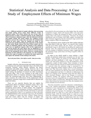 978-1-4673-7682-2/15/$31.00 ©2015 IEEE 1085
2015 12th International Conference on Fuzzy Systems and Knowledge Discovery (FSKD)
Statistical Analysis and Data Processing: A Case
Study of Employment Effects of Minimum Wages
Qiong Wang
Economics and Management school, Wuhan University,
Department of Economics, Hubei University of Economics,
Wuhan, China
Abstract—Different methods of sample collection, data processing
and model setting always bring about different results in
statistical studies. This article chooses the case of nine cities in
Hubei province to make a statistical analysis on the employment
effects of statutory minimum wages. After the indicators selection
and models setting, this article utilizes the weighted average
method to process the yearly data and make the nominal data
deflated by price index. Then by making two kinds of test
( Hausman test and Breusch-Pagan test) separately on the models
set, this article finally chooses the fixed effects model and the
results of estimation indicate that the changes of the minimum
wages have no significant negative effect on the employment in
the current period, but such effects may be significant in the
future period, inferring that the labor market in central China is
closer to the monopsony power theory. However, considering the
limitations of data collection in the domestic, it is also needed to
enlarge the range of samples to constitute the larger panel data
and explore the methods of data mining in the future.
Keywords-panel data; fixed effects model; data processing
I. INTRODUCTION
Sample collection, data processing and model selection are
now playing more and more important roles in the field of the
economic research, which directly influence the theory
verification and public policy making. However, due to the
different methods of sample collection, data processing and
model setting, the findings of research are often inconsistent
with each other. This is very common in the study of the
employment effects of statutory minimum wages nowadays.
Since the minimum-wage laws have been implemented in
many countries, the controversies of the employment effects
of statutory minimum wages have existed both in theories and
empirical studies.
There are two opposite theories that can explain the
employment effects of statutory minimum wages. One is the
competitive theory of labor market; the other is the
monopsony power theory of labor market. The competitive
model is based on the assumption of perfect competition and
believes that wages can adjust flexibly and timely to reach the
market equilibrium if there is no regulation on them. But after
the implementation of the minimum-wage laws, the flexibility
in the changes of wages has been violated. Wages become
rigid and cannot adjust with the changes of supply and
demand in a timely manner. Moreover, the minimum wages
prescribed by the government are often higher than the market
competitive wages, which will increase labor costs and cause
enterprises to reduce the demand for labor, or more likely to
replace labor with capital or technology. Therefore, the market
equilibrium may be broken with labor supply exceeding the
labor demand, suggesting that the minimum wage system may
bring a negative effect on employment.
The monopsony power model of the labor market indicates
that when there is only one “buyer” in a specific labor market
with the given labor supply, the one “buyer” can control the
equilibrium wages in the market by deciding the employment
himself. Thus, the employment will not necessarily decrease
with the changes of statutory minimum wages, suggesting that
the minimum wage system does not bring a negative effect on
employment.
In order to test which model is more realistic, a large
number of statistical studies have occurred over the past two
decades. These studies are based on the different data and
methods and have produced a wide range of results. Early
studies use time-series analysis to test the predictions of the
competitive model of labor market. Most estimates of these
studies indicate that the amount of employment decreases by 1
to 3 percent when the minimum wage is increased by 10
percent, suggesting smaller negative effects of the minimum-
wage laws. But time-series studies have several limitations.
The two main limitations are that the time-series observations
are not independent and that it is difficult to differentiate the
effects of a change in the minimum wage from the effects of
other structural changes, such as the changes in economic
conditions. Further, the negative effects of minimum-wage
increases tend to be magnified due to a publication bias in the
time-series studies. In particular, although the number of time-
series observations has increased over time, the standard errors
of the estimates do not decrease.
Then the researchers search for alternative methodologies.
One is the “natural experiments” methodology. It replicates
conditions of true experiments by comparing the effects of an
exogenous policy variable in two subsets of populations:
treatment and control groups. For minimum wage studies, the
treatment group is a state (or a city) with an increase in the
minimum wage, while the control group is a state (or a city)
where the minimum wage remains the same. If the minimum
wage has a negative effect on employment, then one would
expect that states with higher increases in the minimum wage
 