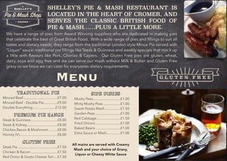 SHELLEY’S PIE & MASH RESTAURANT IS
LOCATED IN THE HEART OF CROMER, AND
SERVES THE CLASSIC BRITISH FOOD OF
PIE & MASH……PLUS A LITTLE MORE.
We have a range of pies from Award Winning suppliers who are dedicated in making pies
that celebrate the best of Great British Food. With a wide range of pies and ﬁllings to suit all
tastes and dietary needs, they range from the traditional London style Mince Pie served with
“Liquor” sauce; traditional pie ﬁllings like Steak & Guinness and weekly specials that mix it up
a little with ﬂavours like Pork, Chorizo & Capers. Our Gluten Free pies are gluten, wheat,
dairy, soya and egg free and we can serve our mash without Milk & Butter and Gluten Free
gravy so we hope we can cater for everyones dietary requirements.
Menu
TRADITIONAL PIE
Minced Beef £7.00.....................................
Minced Beef - Double Pie £9.00...............
Double Everything £12.00...... .................
PREMIUM PIE RANGE
Steak & Guinness £8.00.............................
Steak & Kidney £8.00.................................
Chicken,Bacon & Mushroom £8.00.........
Homity (V) £8.00.........................................
GLUTEN FREE
Steak Pie £7.50...........................................
Chicken & Bacon £7.50.............................
Red Onion & Goats Cheese Tart £7.50....
SIDE DISHES
Mushy Peas £1.00..............................
Minty Mushy Peas £1.00...................
Sweet Potato Mash £1.50.................
Garden Peas £1.00............................
Red Cabbage £1.50..........................
Fried Onions £1.00...........................
Baked Beans £1.00...........................
Extra Sauce or Mash £1.00...............
All mains are served with Creamy
Mash and your choice of Gravy,
Liquor or Cheesy White Sauce
G L U T E N F R E E
 